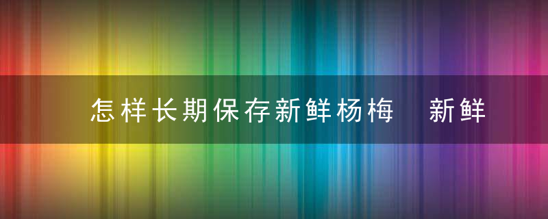 怎样长期保存新鲜杨梅 新鲜杨梅的保存方法